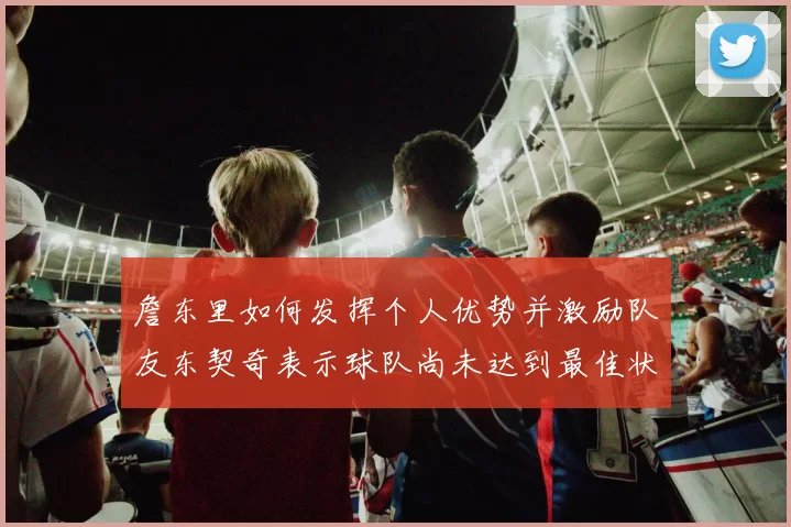 詹东里如何发挥个人优势并激励队友东契奇表示球队尚未达到最佳状态