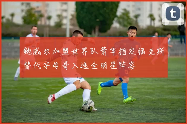 鲍威尔加盟世界队萧华指定福克斯替代字母哥入选全明星阵容