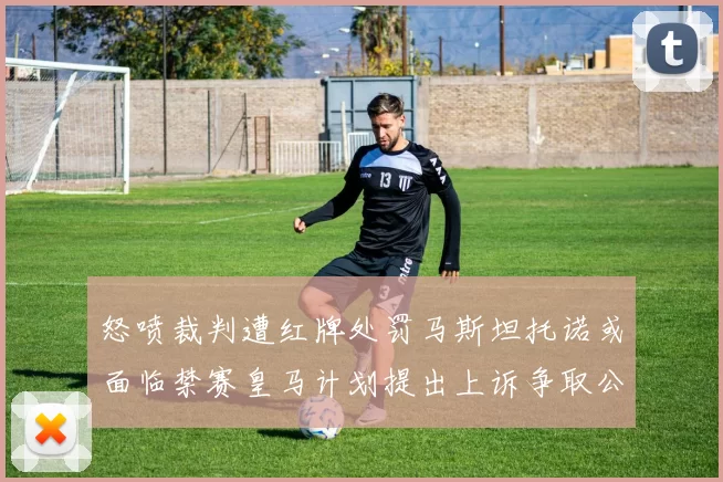 怒喷裁判遭红牌处罚马斯坦托诺或面临禁赛皇马计划提出上诉争取公正处理